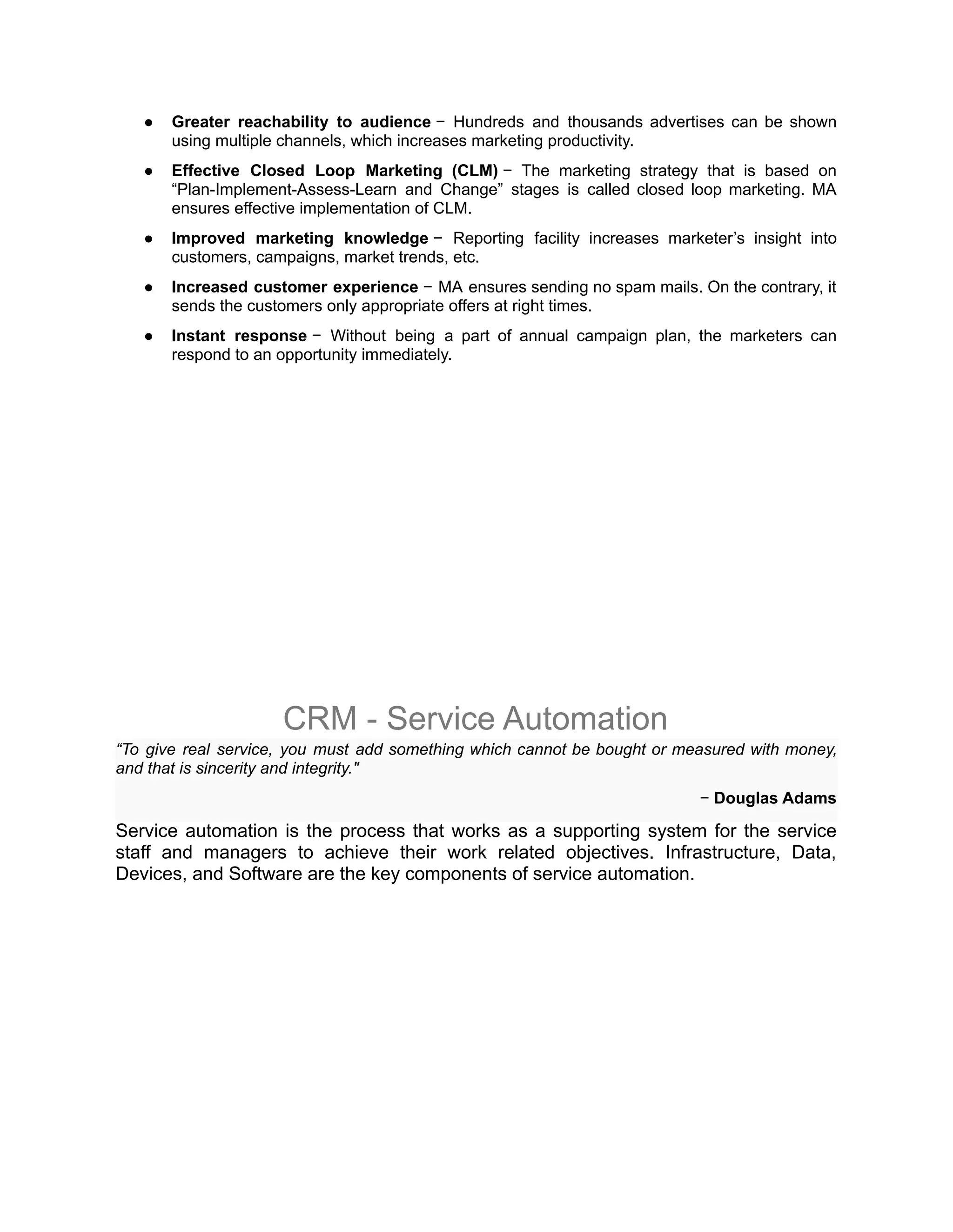 ● Greater reachability to audience − Hundreds and thousands advertises can be shown
using multiple channels, which increases marketing productivity.
● Effective Closed Loop Marketing (CLM) − The marketing strategy that is based on
“Plan-Implement-Assess-Learn and Change” stages is called closed loop marketing. MA
ensures effective implementation of CLM.
● Improved marketing knowledge − Reporting facility increases marketer’s insight into
customers, campaigns, market trends, etc.
● Increased customer experience − MA ensures sending no spam mails. On the contrary, it
sends the customers only appropriate offers at right times.
● Instant response − Without being a part of annual campaign plan, the marketers can
respond to an opportunity immediately.
CRM - Service Automation
“To give real service, you must add something which cannot be bought or measured with money,
and that is sincerity and integrity."
− Douglas Adams
Service automation is the process that works as a supporting system for the service
staff and managers to achieve their work related objectives. Infrastructure, Data,
Devices, and Software are the key components of service automation.
 
