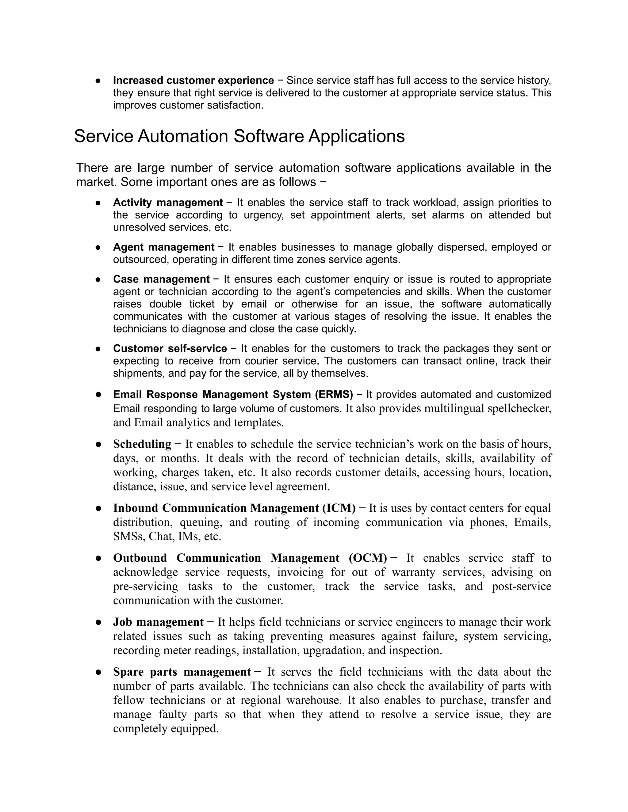 ● Increased customer experience − Since service staff has full access to the service history,
they ensure that right service is delivered to the customer at appropriate service status. This
improves customer satisfaction.
Service Automation Software Applications
There are large number of service automation software applications available in the
market. Some important ones are as follows −
● Activity management − It enables the service staff to track workload, assign priorities to
the service according to urgency, set appointment alerts, set alarms on attended but
unresolved services, etc.
● Agent management − It enables businesses to manage globally dispersed, employed or
outsourced, operating in different time zones service agents.
● Case management − It ensures each customer enquiry or issue is routed to appropriate
agent or technician according to the agent’s competencies and skills. When the customer
raises double ticket by email or otherwise for an issue, the software automatically
communicates with the customer at various stages of resolving the issue. It enables the
technicians to diagnose and close the case quickly.
● Customer self-service − It enables for the customers to track the packages they sent or
expecting to receive from courier service. The customers can transact online, track their
shipments, and pay for the service, all by themselves.
● Email Response Management System (ERMS) − It provides automated and customized
Email responding to large volume of customers. It also provides multilingual spellchecker,
and Email analytics and templates.
● Scheduling − It enables to schedule the service technician’s work on the basis of hours,
days, or months. It deals with the record of technician details, skills, availability of
working, charges taken, etc. It also records customer details, accessing hours, location,
distance, issue, and service level agreement.
● Inbound Communication Management (ICM) − It is uses by contact centers for equal
distribution, queuing, and routing of incoming communication via phones, Emails,
SMSs, Chat, IMs, etc.
● Outbound Communication Management (OCM) − It enables service staff to
acknowledge service requests, invoicing for out of warranty services, advising on
pre-servicing tasks to the customer, track the service tasks, and post-service
communication with the customer.
● Job management − It helps field technicians or service engineers to manage their work
related issues such as taking preventing measures against failure, system servicing,
recording meter readings, installation, upgradation, and inspection.
● Spare parts management − It serves the field technicians with the data about the
number of parts available. The technicians can also check the availability of parts with
fellow technicians or at regional warehouse. It also enables to purchase, transfer and
manage faulty parts so that when they attend to resolve a service issue, they are
completely equipped.
 