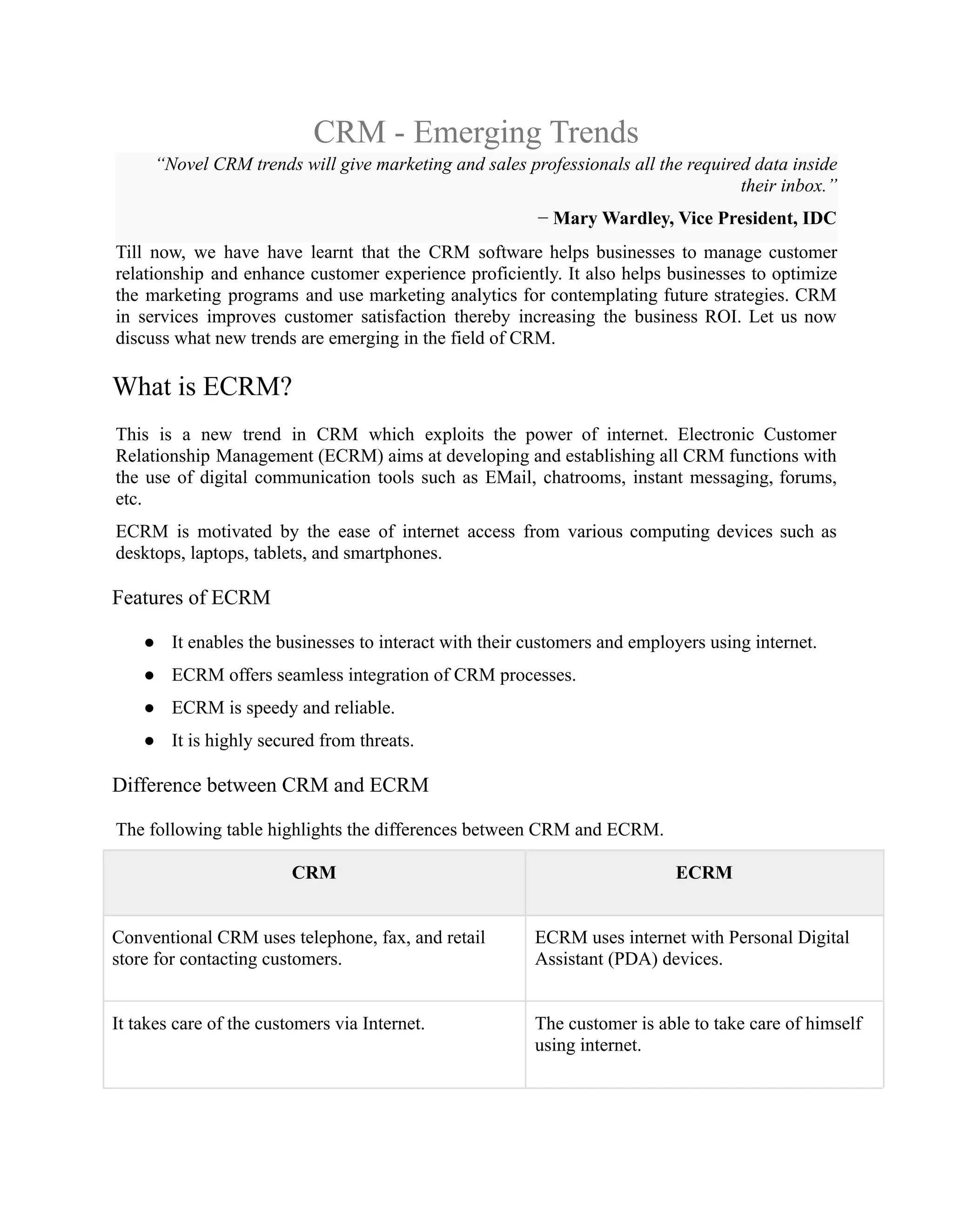 CRM - Emerging Trends
“Novel CRM trends will give marketing and sales professionals all the required data inside
their inbox.”
− Mary Wardley, Vice President, IDC
Till now, we have have learnt that the CRM software helps businesses to manage customer
relationship and enhance customer experience proficiently. It also helps businesses to optimize
the marketing programs and use marketing analytics for contemplating future strategies. CRM
in services improves customer satisfaction thereby increasing the business ROI. Let us now
discuss what new trends are emerging in the field of CRM.
What is ECRM?
This is a new trend in CRM which exploits the power of internet. Electronic Customer
Relationship Management (ECRM) aims at developing and establishing all CRM functions with
the use of digital communication tools such as EMail, chatrooms, instant messaging, forums,
etc.
ECRM is motivated by the ease of internet access from various computing devices such as
desktops, laptops, tablets, and smartphones.
Features of ECRM
● It enables the businesses to interact with their customers and employers using internet.
● ECRM offers seamless integration of CRM processes.
● ECRM is speedy and reliable.
● It is highly secured from threats.
Difference between CRM and ECRM
The following table highlights the differences between CRM and ECRM.
CRM ECRM
Conventional CRM uses telephone, fax, and retail
store for contacting customers.
ECRM uses internet with Personal Digital
Assistant (PDA) devices.
It takes care of the customers via Internet. The customer is able to take care of himself
using internet.
 