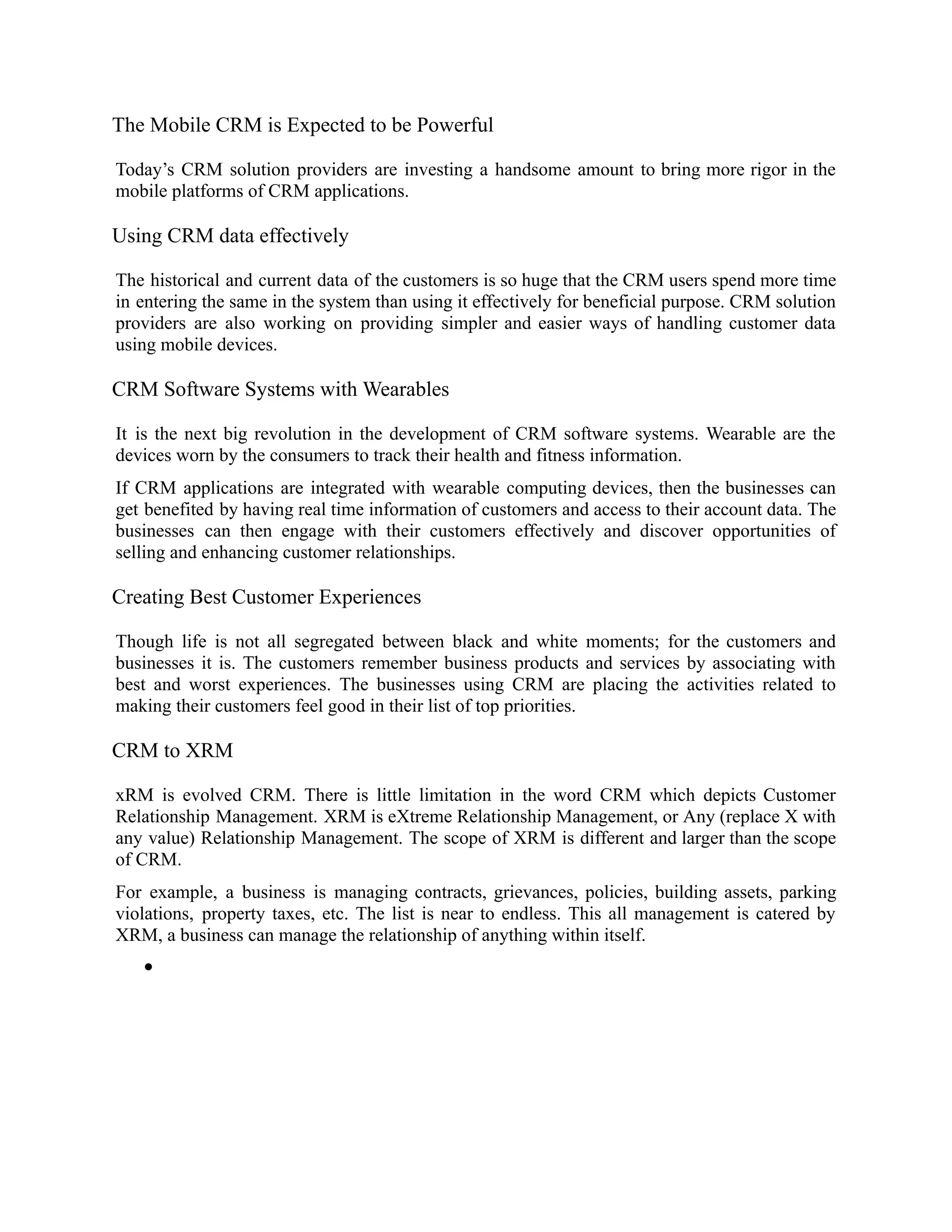 The Mobile CRM is Expected to be Powerful
Today’s CRM solution providers are investing a handsome amount to bring more rigor in the
mobile platforms of CRM applications.
Using CRM data effectively
The historical and current data of the customers is so huge that the CRM users spend more time
in entering the same in the system than using it effectively for beneficial purpose. CRM solution
providers are also working on providing simpler and easier ways of handling customer data
using mobile devices.
CRM Software Systems with Wearables
It is the next big revolution in the development of CRM software systems. Wearable are the
devices worn by the consumers to track their health and fitness information.
If CRM applications are integrated with wearable computing devices, then the businesses can
get benefited by having real time information of customers and access to their account data. The
businesses can then engage with their customers effectively and discover opportunities of
selling and enhancing customer relationships.
Creating Best Customer Experiences
Though life is not all segregated between black and white moments; for the customers and
businesses it is. The customers remember business products and services by associating with
best and worst experiences. The businesses using CRM are placing the activities related to
making their customers feel good in their list of top priorities.
CRM to XRM
xRM is evolved CRM. There is little limitation in the word CRM which depicts Customer
Relationship Management. XRM is eXtreme Relationship Management, or Any (replace X with
any value) Relationship Management. The scope of XRM is different and larger than the scope
of CRM.
For example, a business is managing contracts, grievances, policies, building assets, parking
violations, property taxes, etc. The list is near to endless. This all management is catered by
XRM, a business can manage the relationship of anything within itself.
●
 