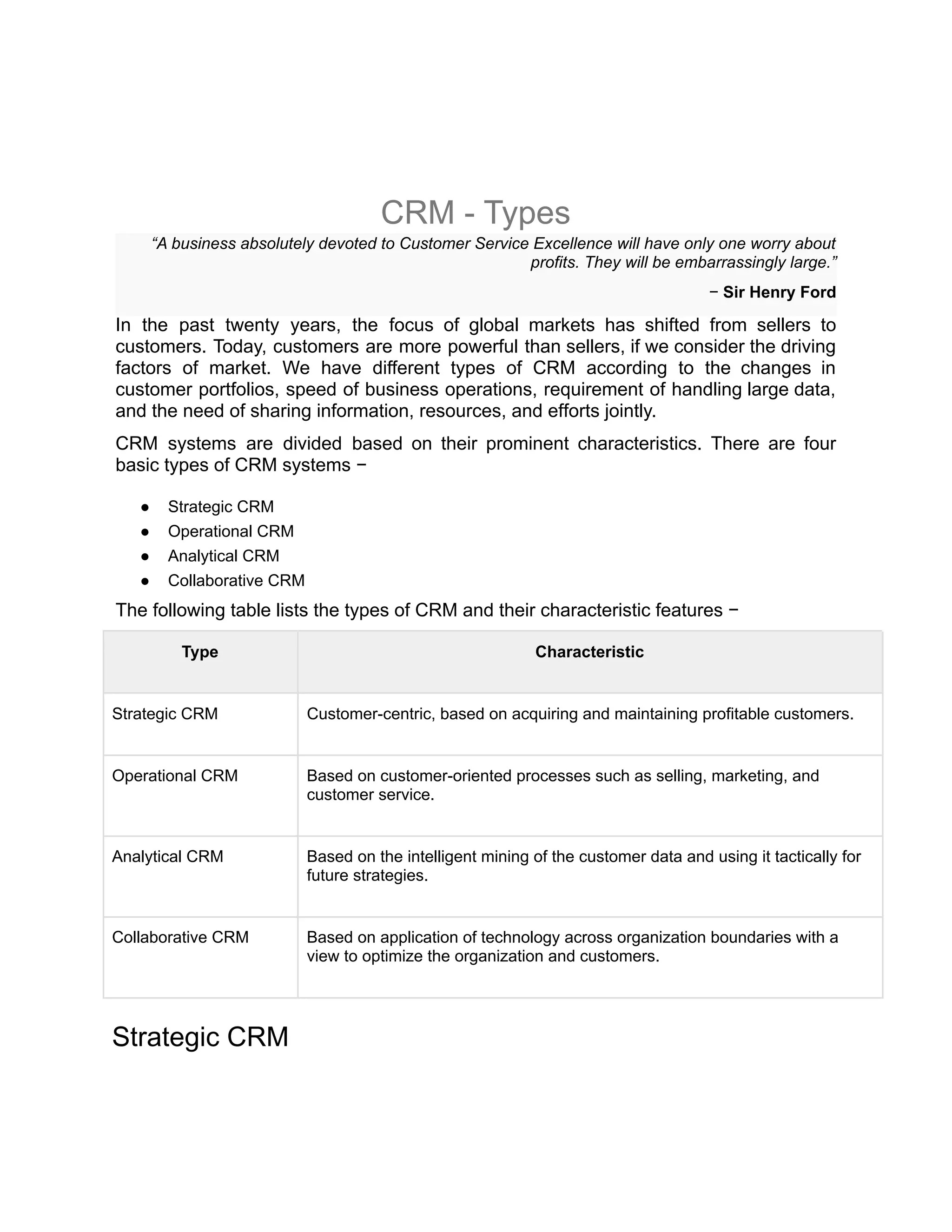 CRM - Types
“A business absolutely devoted to Customer Service Excellence will have only one worry about
profits. They will be embarrassingly large.”
− Sir Henry Ford
In the past twenty years, the focus of global markets has shifted from sellers to
customers. Today, customers are more powerful than sellers, if we consider the driving
factors of market. We have different types of CRM according to the changes in
customer portfolios, speed of business operations, requirement of handling large data,
and the need of sharing information, resources, and efforts jointly.
CRM systems are divided based on their prominent characteristics. There are four
basic types of CRM systems −
● Strategic CRM
● Operational CRM
● Analytical CRM
● Collaborative CRM
The following table lists the types of CRM and their characteristic features −
Type Characteristic
Strategic CRM Customer-centric, based on acquiring and maintaining profitable customers.
Operational CRM Based on customer-oriented processes such as selling, marketing, and
customer service.
Analytical CRM Based on the intelligent mining of the customer data and using it tactically for
future strategies.
Collaborative CRM Based on application of technology across organization boundaries with a
view to optimize the organization and customers.
Strategic CRM
 