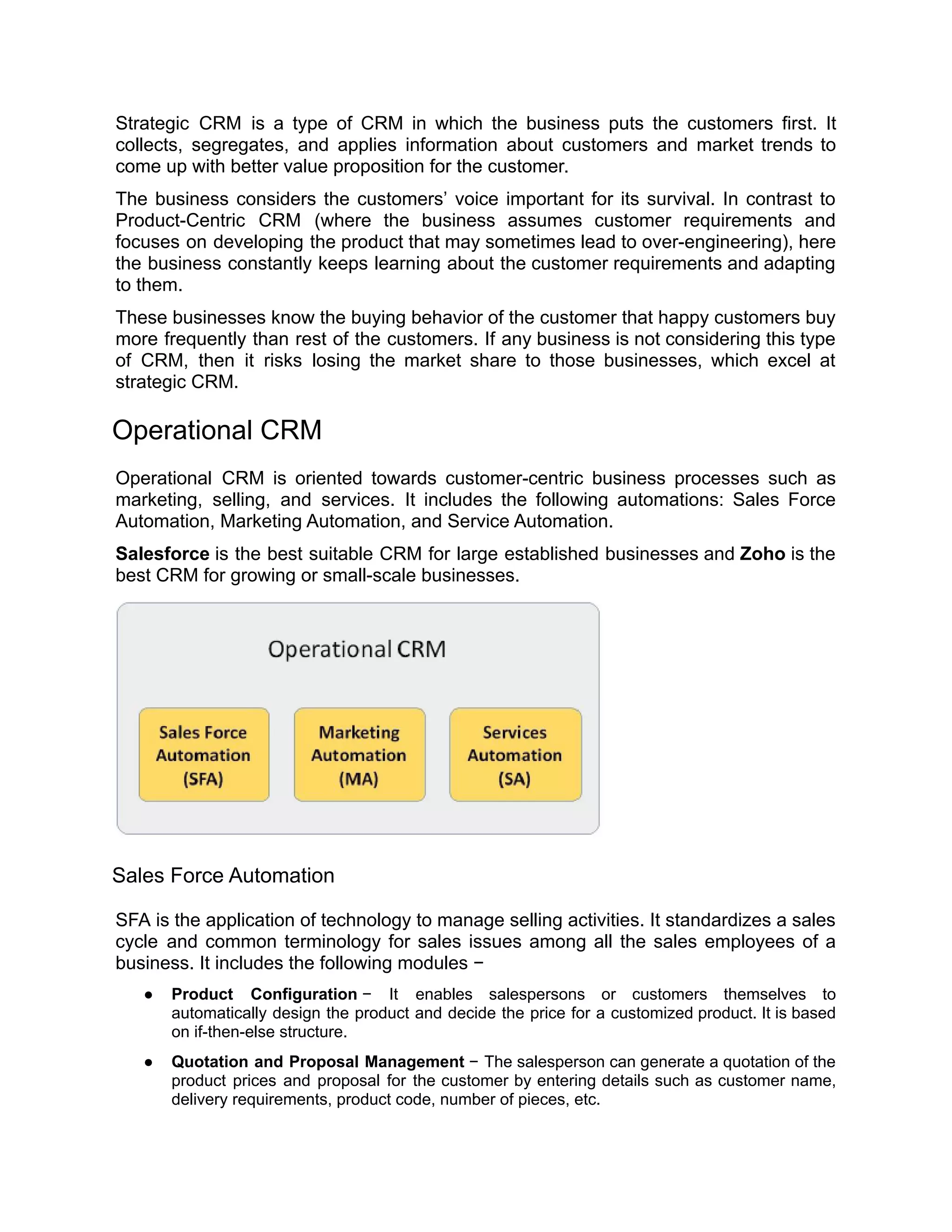 Strategic CRM is a type of CRM in which the business puts the customers first. It
collects, segregates, and applies information about customers and market trends to
come up with better value proposition for the customer.
The business considers the customers’ voice important for its survival. In contrast to
Product-Centric CRM (where the business assumes customer requirements and
focuses on developing the product that may sometimes lead to over-engineering), here
the business constantly keeps learning about the customer requirements and adapting
to them.
These businesses know the buying behavior of the customer that happy customers buy
more frequently than rest of the customers. If any business is not considering this type
of CRM, then it risks losing the market share to those businesses, which excel at
strategic CRM.
Operational CRM
Operational CRM is oriented towards customer-centric business processes such as
marketing, selling, and services. It includes the following automations: Sales Force
Automation, Marketing Automation, and Service Automation.
Salesforce is the best suitable CRM for large established businesses and Zoho is the
best CRM for growing or small-scale businesses.
Sales Force Automation
SFA is the application of technology to manage selling activities. It standardizes a sales
cycle and common terminology for sales issues among all the sales employees of a
business. It includes the following modules −
● Product Configuration − It enables salespersons or customers themselves to
automatically design the product and decide the price for a customized product. It is based
on if-then-else structure.
● Quotation and Proposal Management − The salesperson can generate a quotation of the
product prices and proposal for the customer by entering details such as customer name,
delivery requirements, product code, number of pieces, etc.
 