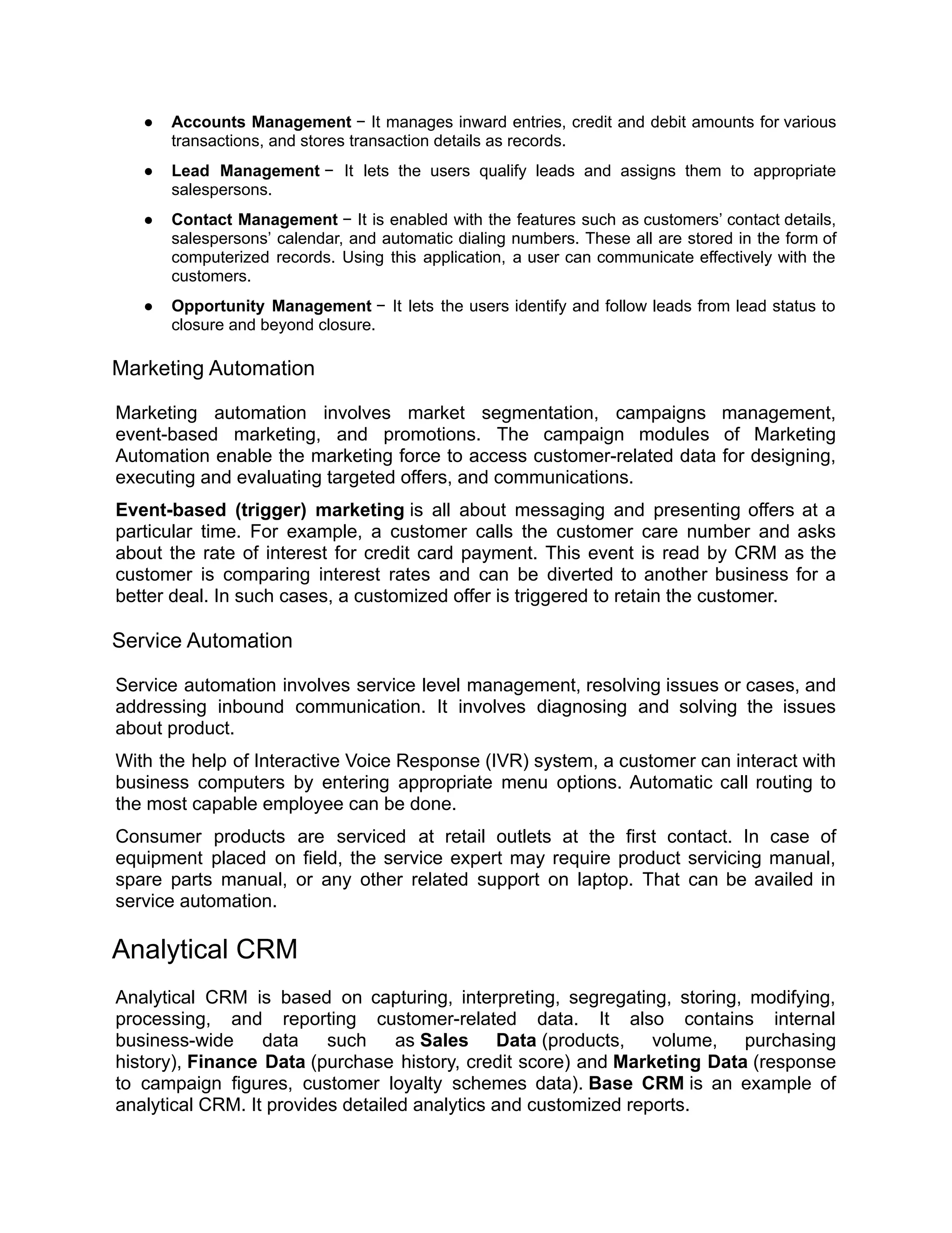● Accounts Management − It manages inward entries, credit and debit amounts for various
transactions, and stores transaction details as records.
● Lead Management − It lets the users qualify leads and assigns them to appropriate
salespersons.
● Contact Management − It is enabled with the features such as customers’ contact details,
salespersons’ calendar, and automatic dialing numbers. These all are stored in the form of
computerized records. Using this application, a user can communicate effectively with the
customers.
● Opportunity Management − It lets the users identify and follow leads from lead status to
closure and beyond closure.
Marketing Automation
Marketing automation involves market segmentation, campaigns management,
event-based marketing, and promotions. The campaign modules of Marketing
Automation enable the marketing force to access customer-related data for designing,
executing and evaluating targeted offers, and communications.
Event-based (trigger) marketing is all about messaging and presenting offers at a
particular time. For example, a customer calls the customer care number and asks
about the rate of interest for credit card payment. This event is read by CRM as the
customer is comparing interest rates and can be diverted to another business for a
better deal. In such cases, a customized offer is triggered to retain the customer.
Service Automation
Service automation involves service level management, resolving issues or cases, and
addressing inbound communication. It involves diagnosing and solving the issues
about product.
With the help of Interactive Voice Response (IVR) system, a customer can interact with
business computers by entering appropriate menu options. Automatic call routing to
the most capable employee can be done.
Consumer products are serviced at retail outlets at the first contact. In case of
equipment placed on field, the service expert may require product servicing manual,
spare parts manual, or any other related support on laptop. That can be availed in
service automation.
Analytical CRM
Analytical CRM is based on capturing, interpreting, segregating, storing, modifying,
processing, and reporting customer-related data. It also contains internal
business-wide data such as Sales Data (products, volume, purchasing
history), Finance Data (purchase history, credit score) and Marketing Data (response
to campaign figures, customer loyalty schemes data). Base CRM is an example of
analytical CRM. It provides detailed analytics and customized reports.
 