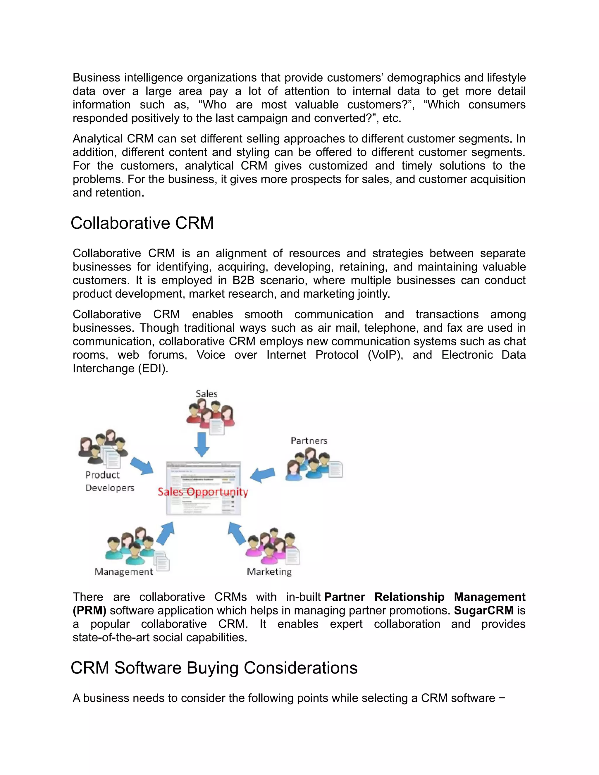 Business intelligence organizations that provide customers’ demographics and lifestyle
data over a large area pay a lot of attention to internal data to get more detail
information such as, “Who are most valuable customers?”, “Which consumers
responded positively to the last campaign and converted?”, etc.
Analytical CRM can set different selling approaches to different customer segments. In
addition, different content and styling can be offered to different customer segments.
For the customers, analytical CRM gives customized and timely solutions to the
problems. For the business, it gives more prospects for sales, and customer acquisition
and retention.
Collaborative CRM
Collaborative CRM is an alignment of resources and strategies between separate
businesses for identifying, acquiring, developing, retaining, and maintaining valuable
customers. It is employed in B2B scenario, where multiple businesses can conduct
product development, market research, and marketing jointly.
Collaborative CRM enables smooth communication and transactions among
businesses. Though traditional ways such as air mail, telephone, and fax are used in
communication, collaborative CRM employs new communication systems such as chat
rooms, web forums, Voice over Internet Protocol (VoIP), and Electronic Data
Interchange (EDI).
There are collaborative CRMs with in-built Partner Relationship Management
(PRM) software application which helps in managing partner promotions. SugarCRM is
a popular collaborative CRM. It enables expert collaboration and provides
state-of-the-art social capabilities.
CRM Software Buying Considerations
A business needs to consider the following points while selecting a CRM software −
 