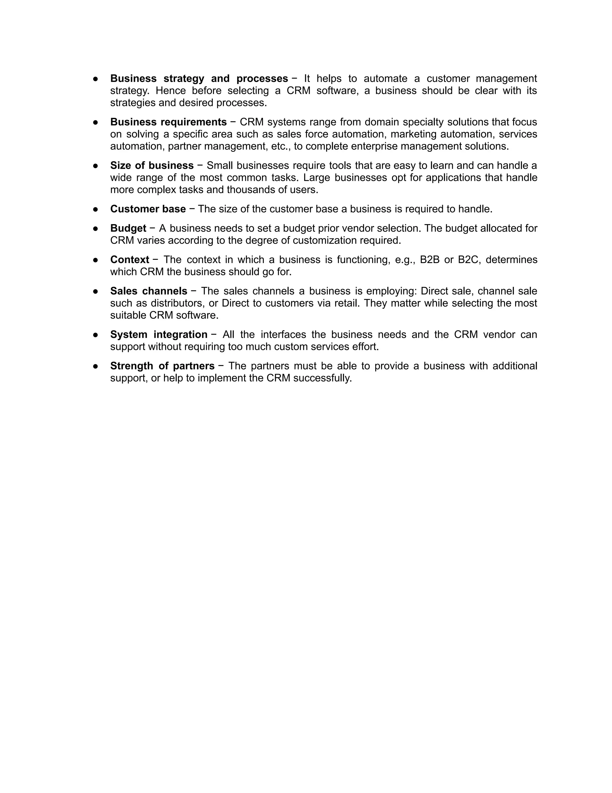 ● Business strategy and processes − It helps to automate a customer management
strategy. Hence before selecting a CRM software, a business should be clear with its
strategies and desired processes.
● Business requirements − CRM systems range from domain specialty solutions that focus
on solving a specific area such as sales force automation, marketing automation, services
automation, partner management, etc., to complete enterprise management solutions.
● Size of business − Small businesses require tools that are easy to learn and can handle a
wide range of the most common tasks. Large businesses opt for applications that handle
more complex tasks and thousands of users.
● Customer base − The size of the customer base a business is required to handle.
● Budget − A business needs to set a budget prior vendor selection. The budget allocated for
CRM varies according to the degree of customization required.
● Context − The context in which a business is functioning, e.g., B2B or B2C, determines
which CRM the business should go for.
● Sales channels − The sales channels a business is employing: Direct sale, channel sale
such as distributors, or Direct to customers via retail. They matter while selecting the most
suitable CRM software.
● System integration − All the interfaces the business needs and the CRM vendor can
support without requiring too much custom services effort.
● Strength of partners − The partners must be able to provide a business with additional
support, or help to implement the CRM successfully.
 