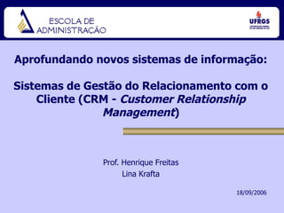Aprofundando novos sistemas de informação: Sistemas de Gestão do Relacionamento com o Cliente (CRM -  Customer Relationship Management ) Prof. Henrique Freitas Lina Krafta 18/09/2006 