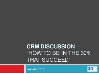 CRM DISCUSSION –
“HOW TO BE IN THE 30%
THAT SUCCEED”
November 2013

 