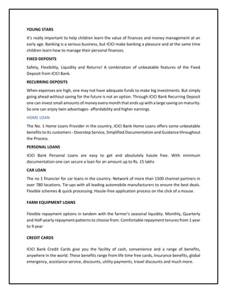 YOUNG STARS
It's really important to help children learn the value of finances and money management at an
early age. Banking is a serious business, but ICICI make banking a pleasure and at the same time
children learn how to manage their personal finances.
FIXED DEPOSITS
Safety, Flexibility, Liquidity and Returns! A combination of unbeatable features of the Fixed
Deposit from ICICI Bank.
RECURRING DEPOSITS
When expenses are high, one may not have adequate funds to make big investments. But simply
going ahead without saving for the future is not an option. Through ICICI Bank Recurring Deposit
one can invest small amounts of money every month that ends up with a large saving on maturity.
So one can enjoy twin advantages- affordability and higher earnings
HOME LOAN
The No. 1 Home Loans Provider in the country, ICICI Bank Home Loans offers some unbeatable
benefits to its customers - Doorstep Service, Simplified Documentation and Guidance throughout
the Process.
PERSONAL LOANS
ICICI Bank Personal Loans are easy to get and absolutely hassle free. With minimum
documentation one can secure a loan for an amount up to Rs. 15 lakhs
CAR LOAN
The no 1 financier for car loans in the country. Network of more than 1500 channel partners in
over 780 locations. Tie-ups with all leading automobile manufacturers to ensure the best deals.
Flexible schemes & quick processing. Hassle-free application process on the click of a mouse.
FARM EQUIPMENT LOANS
Flexible repayment options in tandem with the farmer's seasonal liquidity. Monthly, Quarterly
and Half-yearly repayment patterns to choose from. Comfortable repayment tenures from 1 year
to 9 year
CREDIT CARDS
ICICI Bank Credit Cards give you the facility of cash, convenience and a range of benefits,
anywhere in the world. These benefits range from life time free cards, Insurance benefits, global
emergency, assistance service, discounts, utility payments, travel discounts and much more.
 
