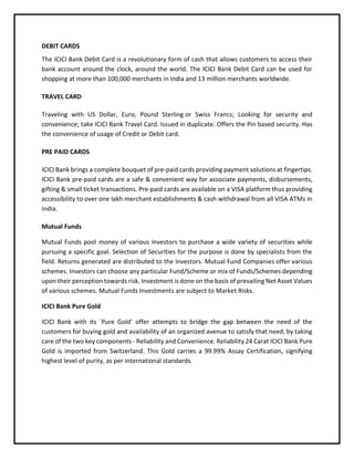 DEBIT CARDS
The ICICI Bank Debit Card is a revolutionary form of cash that allows customers to access their
bank account around the clock, around the world. The ICICI Bank Debit Card can be used for
shopping at more than 100,000 merchants in India and 13 million merchants worldwide.
TRAVEL CARD
Traveling with US Dollar, Euro, Pound Sterling or Swiss Francs; Looking for security and
convenience; take ICICI Bank Travel Card. Issued in duplicate. Offers the Pin based security. Has
the convenience of usage of Credit or Debit card.
PRE PAID CARDS
ICICI Bank brings a complete bouquet of pre-paid cards providing payment solutions at fingertips.
ICICI Bank pre-paid cards are a safe & convenient way for associate payments, disbursements,
gifting & small ticket transactions. Pre-paid cards are available on a VISA platform thus providing
accessibility to over one lakh merchant establishments & cash withdrawal from all VISA ATMs in
India.
Mutual Funds
Mutual Funds pool money of various investors to purchase a wide variety of securities while
pursuing a specific goal. Selection of Securities for the purpose is done by specialists from the
field. Returns generated are distributed to the Investors. Mutual Fund Companies offer various
schemes. Investors can choose any particular Fund/Scheme or mix of Funds/Schemes depending
upon their perception towards risk. Investment is done on the basis of prevailing Net Asset Values
of various schemes. Mutual Funds Investments are subject to Market Risks.
ICICI Bank Pure Gold
ICICI Bank with its `Pure Gold' offer attempts to bridge the gap between the need of the
customers for buying gold and availability of an organized avenue to satisfy that need, by taking
care of the two key components - Reliability and Convenience. Reliability 24 Carat ICICI Bank Pure
Gold is imported from Switzerland. This Gold carries a 99.99% Assay Certification, signifying
highest level of purity, as per international standards.
 