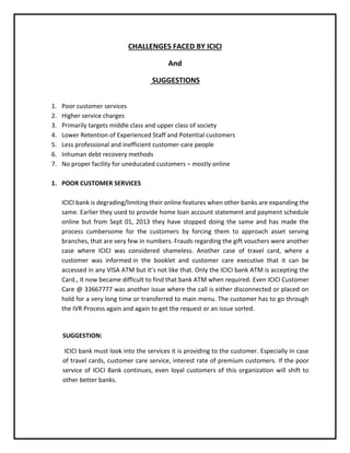 CHALLENGES FACED BY ICICI
And
SUGGESTIONS
1. Poor customer services
2. Higher service charges
3. Primarily targets middle class and upper class of society
4. Lower Retention of Experienced Staff and Potential customers
5. Less professional and inefficient customer-care people
6. Inhuman debt recovery methods
7. No proper facility for uneducated customers – mostly online
1. POOR CUSTOMER SERVICES
ICICI bank is degrading/limiting their online features when other banks are expanding the
same. Earlier they used to provide home loan account statement and payment schedule
online but from Sept 01, 2013 they have stopped doing the same and has made the
process cumbersome for the customers by forcing them to approach asset serving
branches, that are very few in numbers. Frauds regarding the gift vouchers were another
case where ICICI was considered shameless. Another case of travel card, where a
customer was informed in the booklet and customer care executive that it can be
accessed in any VISA ATM but it’s not like that. Only the ICICI bank ATM is accepting the
Card., It now became difficult to find that bank ATM when required. Even ICICI Customer
Care @ 33667777 was another issue where the call is either disconnected or placed on
hold for a very long time or transferred to main menu. The customer has to go through
the IVR Process again and again to get the request or an issue sorted.
SUGGESTION:
ICICI bank must look into the services it is providing to the customer. Especially in case
of travel cards, customer care service, interest rate of premium customers. If the poor
service of ICICI Bank continues, even loyal customers of this organization will shift to
other better banks.
 
