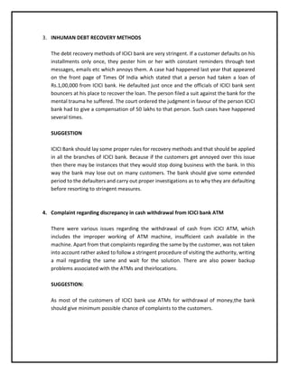 3. INHUMAN DEBT RECOVERY METHODS
The debt recovery methods of ICICI bank are very stringent. If a customer defaults on his
installments only once, they pester him or her with constant reminders through text
messages, emails etc which annoys them. A case had happened last year that appeared
on the front page of Times Of India which stated that a person had taken a loan of
Rs.1,00,000 from ICICI bank. He defaulted just once and the officials of ICICI bank sent
bouncers at his place to recover the loan. The person filed a suit against the bank for the
mental trauma he suffered. The court ordered the judgment in favour of the person ICICI
bank had to give a compensation of 50 lakhs to that person. Such cases have happened
several times.
SUGGESTION
ICICI Bank should lay some proper rules for recovery methods and that should be applied
in all the branches of ICICI bank. Because if the customers get annoyed over this issue
then there may be instances that they would stop doing business with the bank. In this
way the bank may lose out on many customers. The bank should give some extended
period to the defaulters and carry out proper investigations as to why they are defaulting
before resorting to stringent measures.
4. Complaint regarding discrepancy in cash withdrawal from ICICI bank ATM
There were various issues regarding the withdrawal of cash from ICICI ATM, which
includes the improper working of ATM machine, insufficient cash available in the
machine. Apart from that complaints regarding the same by the customer, was not taken
into account rather asked to follow a stringent procedure of visiting the authority, writing
a mail regarding the same and wait for the solution. There are also power backup
problems associated with the ATMs and theirlocations.
SUGGESTION:
As most of the customers of ICICI bank use ATMs for withdrawal of money,the bank
should give minimum possible chance of complaints to the customers.
 