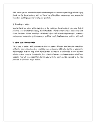 their birthdays and email birthday wish to the regular customers expressing gratitude saying
thank you for doing business with us. These 'out of the blue' rewards can have a powerful
impact on building customer loyalty and goodwill.
5. Thank-you letter
Send a thank-you letter within two days of the customer doing business from you. If at all
possible, send a note the next day. It only has to be a hand written note on a standard card.
Other variations include sending a cartoon with your caricature to say thank you, or even a
cartoon card (depending on the customer and how much they have done business with you).
6. Send out a newsletter
Try to keep in contact with customers at least once every 90 days. Send a regular newsletter
(either by conventional post or email) to your customers. Add value to the newsletter by
including tips that will help them improve their businesses or their lives, as well as ideas
relating to your industry. You can also direct them to free reports they can download off your
website. This will encourage them to visit your website again and be exposed to the new
products or specials it might feature.
 