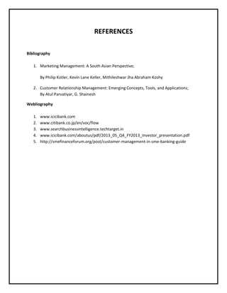 REFERENCES
Bibliography
1. Marketing Management: A South Asian Perspective;
By Philip Kotler, Kevin Lane Keller, Mithileshwar Jha Abraham Koshy
2. Customer Relationship Management: Emerging Concepts, Tools, and Applications;
By Atul Parvatiyar, G. Shainesh
Webliography
1. www.icicibank.com
2. www.citibank.co.jp/en/voc/flow
3. www.searchbusinessintelligence.techtarget.in
4. www.icicibank.com/aboutus/pdf/2013_05_Q4_FY2013_Investor_presentation.pdf
5. http://smefinanceforum.org/post/customer-management-in-sme-banking-guide
 