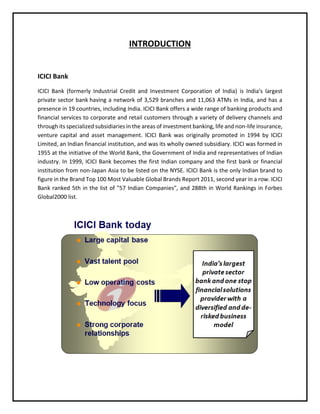 INTRODUCTION
ICICI Bank
ICICI Bank (formerly Industrial Credit and Investment Corporation of India) is India's largest
private sector bank having a network of 3,529 branches and 11,063 ATMs in India, and has a
presence in 19 countries, including India. ICICI Bank offers a wide range of banking products and
financial services to corporate and retail customers through a variety of delivery channels and
through its specialized subsidiaries in the areas of investment banking, life and non-life insurance,
venture capital and asset management. ICICI Bank was originally promoted in 1994 by ICICI
Limited, an Indian financial institution, and was its wholly owned subsidiary. ICICI was formed in
1955 at the initiative of the World Bank, the Government of India and representatives of Indian
industry. In 1999, ICICI Bank becomes the first Indian company and the first bank or financial
institution from non-Japan Asia to be listed on the NYSE. ICICI Bank is the only Indian brand to
figure in the Brand Top 100 Most Valuable Global Brands Report 2011, second year in a row. ICICI
Bank ranked 5th in the list of "57 Indian Companies", and 288th in World Rankings in Forbes
Global2000 list.
 