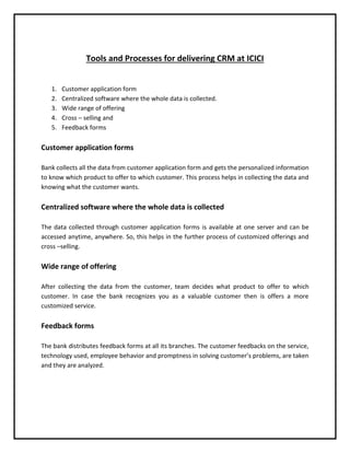 Tools and Processes for delivering CRM at ICICI
1. Customer application form
2. Centralized software where the whole data is collected.
3. Wide range of offering
4. Cross – selling and
5. Feedback forms
Customer application forms
Bank collects all the data from customer application form and gets the personalized information
to know which product to offer to which customer. This process helps in collecting the data and
knowing what the customer wants.
Centralized software where the whole data is collected
The data collected through customer application forms is available at one server and can be
accessed anytime, anywhere. So, this helps in the further process of customized offerings and
cross –selling.
Wide range of offering
After collecting the data from the customer, team decides what product to offer to which
customer. In case the bank recognizes you as a valuable customer then is offers a more
customized service.
Feedback forms
The bank distributes feedback forms at all its branches. The customer feedbacks on the service,
technology used, employee behavior and promptness in solving customer’s problems, are taken
and they are analyzed.
 