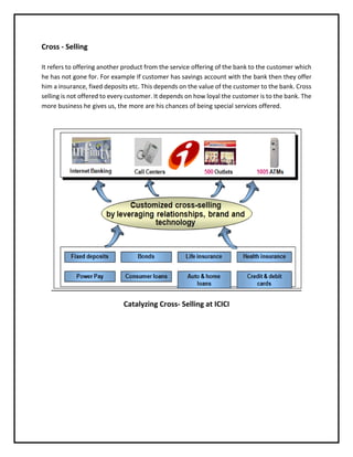 Cross - Selling
It refers to offering another product from the service offering of the bank to the customer which
he has not gone for. For example If customer has savings account with the bank then they offer
him a insurance, fixed deposits etc. This depends on the value of the customer to the bank. Cross
selling is not offered to every customer. It depends on how loyal the customer is to the bank. The
more business he gives us, the more are his chances of being special services offered.
Catalyzing Cross- Selling at ICICI
 