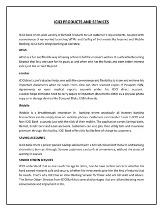 ICICI PRODUCTS AND SERVICES
ICICI Bank offers wide variety of Deposit Products to suit customer’s requirements, coupled with
convenience of networked branches/ ATMs and facility of E-channels like Internet and Mobile
Banking, ICICI Bank brings banking at doorstep.
iWish
iWish is a fun and flexible way of saving online to fulfill customer’s wishes. It is a flexible Recurring
Deposit that lets one save for his goals as and when one has the funds and earn better interest
rates just like a Fixed Deposit.
eLocker
ICICIdirect.com's eLocker helps one with the convenience and flexibility to store and retrieve his
important documents when he needs them. One can store scanned copies of Passport, PAN,
Agreements or even medical reports securely under his ICICI direct account.
eLocker helps eliminate need to carry copies of important documents either as a physical photo
copy or in storage devices like Compact Disks, USB token etc.
iMobile
iMobile is a breakthrough innovation in banking where practically all internet banking
transactions can be simply done on mobiles phones. Customers can transfer funds to ICICI and
Non ICICI Bank accounts just with the click of their mobile. The application covers Savings bank,
Demat, Credit Card and Loan accounts. Customers can also pay their utility bills and insurance
premium through this facility. ICICI Bank offers this facility free of charge to customers.
SAVING ACCOUNTS
ICICI Bank offers a power packed Savings Account with a host of convenient features and banking
channels to transact through. So now customers can bank at convenience, without the stress of
waiting in queues
SENIOR CITIZEN SERVICES
ICICI understand that as one reach the age to retire, one do have certain concerns whether his
hard earned money is safe and secure, whether his investments give him the kind of returns that
he needs. That's why ICICI has an ideal Banking Service for those who are 60 years and above.
The Senior Citizen Services from ICICI Bank has several advantages that are tailored to bring more
convenience and enjoyment in life.
 