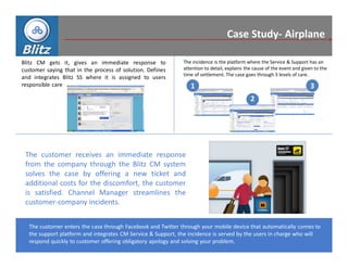 Case Study- Airplane

Blitz CM gets it, gives an immediate response to             The incidence is the platform where the Service & Support has an
customer saying that in the process of solution. Defines     attention to detail, explains the cause of the event and given to the
                                                             time of settlement. The case goes through 3 levels of care.
and integrates Blitz SS where it is assigned to users
responsible care                                                1                                                         3
                                                                                             2




 The customer receives an immediate response
 from the company through the Blitz CM system
 solves the case by offering a new ticket and
 additional costs for the discomfort, the customer
 is satisfied. Channel Manager streamlines the
 customer-company incidents.


  The customer enters the case through Facebook and Twitter through your mobile device that automatically comes to
  the support platform and integrates CM Service & Support, the incidence is served by the users in charge who will
  respond quickly to customer offering obligatory apology and solving your problem.
 