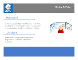 Mission & Vision



 Our Mission

Increasing levels of profitability of our customers,
creating value from the continuous improvement
in processes associated with customer relations

  Our Vision
To become a fulling integrated platform
to guarantee costumers satisfaction
reegarless
 
