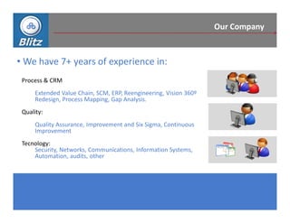 Our Company



• We have 7+ years of experience in:
 Process & CRM
      Extended Value Chain, SCM, ERP, Reengineering, Vision 360º
      Redesign, Process Mapping, Gap Analysis.
 Quality:
      Quality Assurance, Improvement and Six Sigma, Continuous
      Improvement
 Tecnology:
     Security, Networks, Communications, Information Systems,
     Automation, audits, other
 