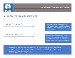 Business Competitors en LA


• PRODUCTS & ALTERNATIVES

 What is it about?                                         Getting closer to the Customers !
                                                           We support a B2C model focusing on
                                                           SERVICE AND SUPPORT, and channel
                                                           integrations.


What do We solve?                                       Our Solutions bring together the company to
                                                        the Customer, managing the SERVICE Cycle
                                                        from different channels with a 360 degree
                                                        visibility to guarantee customer satisfaction.




    Our service is focused to be adaptable to any business process, consists of
    rapid deployment, configurable excellent functionality, the latest
    technology and easy integration.
 