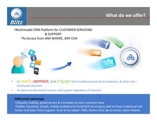 What do we offer?

    •Multimodal CRM Platform for CUSTOMER SERVICING
                        & SUPPORT
        •To Access from ANY WHERE, ANY CHANNEL




•    To reach, connect, and engage from traditional and social networks, & other non –
     structured channels
•    To obtain bi-directional service and support regardless of channel.

    Differential advantage
    •Ubiquity, mobility, global Access & immediacy to your customer base.
    •Twitter, Facebook, emails, mobile enabled and Portal Self-Servicing as well as those traditional Call
    Center and Sales Force Support. Soon to be added : SMS, Online Chat, fax-to-email, native Mobile.
 
