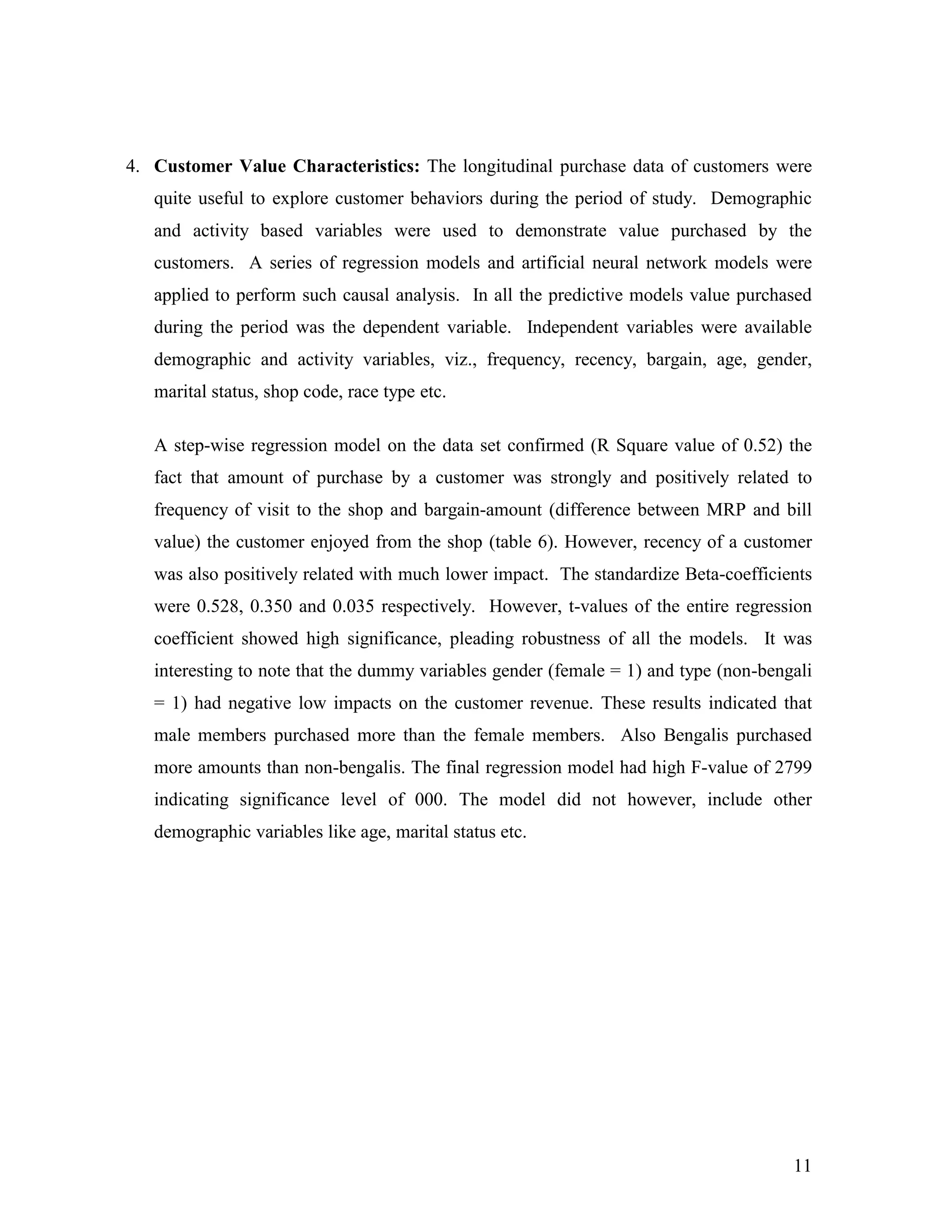 4. Customer Value Characteristics: The longitudinal purchase data of customers were
   quite useful to explore customer behaviors during the period of study. Demographic
   and activity based variables were used to demonstrate value purchased by the
   customers. A series of regression models and artificial neural network models were
   applied to perform such causal analysis. In all the predictive models value purchased
   during the period was the dependent variable. Independent variables were available
   demographic and activity variables, viz., frequency, recency, bargain, age, gender,
   marital status, shop code, race type etc.

   A step-wise regression model on the data set confirmed (R Square value of 0.52) the
   fact that amount of purchase by a customer was strongly and positively related to
   frequency of visit to the shop and bargain-amount (difference between MRP and bill
   value) the customer enjoyed from the shop (table 6). However, recency of a customer
   was also positively related with much lower impact. The standardize Beta-coefficients
   were 0.528, 0.350 and 0.035 respectively. However, t-values of the entire regression
   coefficient showed high significance, pleading robustness of all the models. It was
   interesting to note that the dummy variables gender (female = 1) and type (non-bengali
   = 1) had negative low impacts on the customer revenue. These results indicated that
   male members purchased more than the female members. Also Bengalis purchased
   more amounts than non-bengalis. The final regression model had high F-value of 2799
   indicating significance level of 000. The model did not however, include other
   demographic variables like age, marital status etc.




                                                                                      11
 