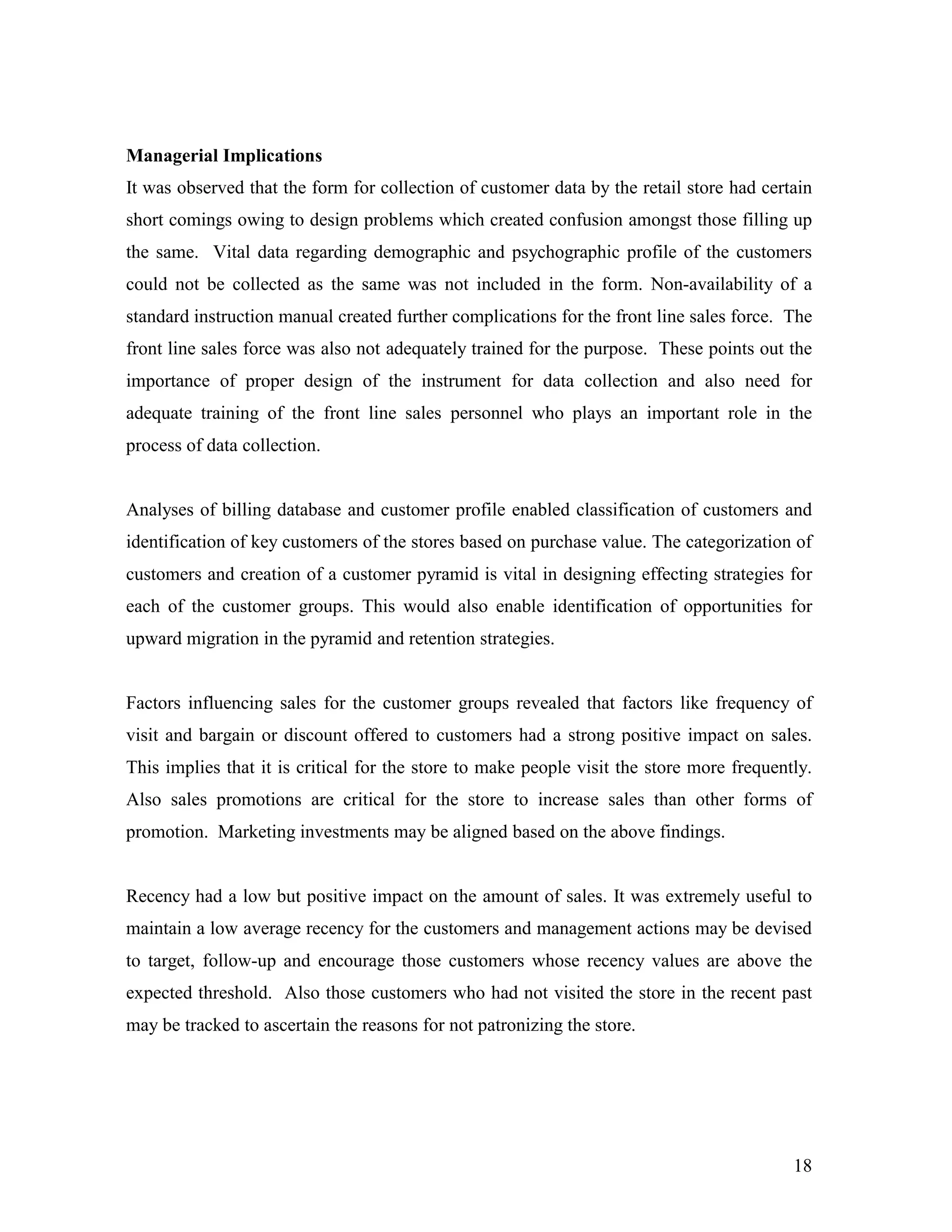 Managerial Implications
It was observed that the form for collection of customer data by the retail store had certain
short comings owing to design problems which created confusion amongst those filling up
the same. Vital data regarding demographic and psychographic profile of the customers
could not be collected as the same was not included in the form. Non-availability of a
standard instruction manual created further complications for the front line sales force. The
front line sales force was also not adequately trained for the purpose. These points out the
importance of proper design of the instrument for data collection and also need for
adequate training of the front line sales personnel who plays an important role in the
process of data collection.


Analyses of billing database and customer profile enabled classification of customers and
identification of key customers of the stores based on purchase value. The categorization of
customers and creation of a customer pyramid is vital in designing effecting strategies for
each of the customer groups. This would also enable identification of opportunities for
upward migration in the pyramid and retention strategies.


Factors influencing sales for the customer groups revealed that factors like frequency of
visit and bargain or discount offered to customers had a strong positive impact on sales.
This implies that it is critical for the store to make people visit the store more frequently.
Also sales promotions are critical for the store to increase sales than other forms of
promotion. Marketing investments may be aligned based on the above findings.


Recency had a low but positive impact on the amount of sales. It was extremely useful to
maintain a low average recency for the customers and management actions may be devised
to target, follow-up and encourage those customers whose recency values are above the
expected threshold. Also those customers who had not visited the store in the recent past
may be tracked to ascertain the reasons for not patronizing the store.




                                                                                           18
 