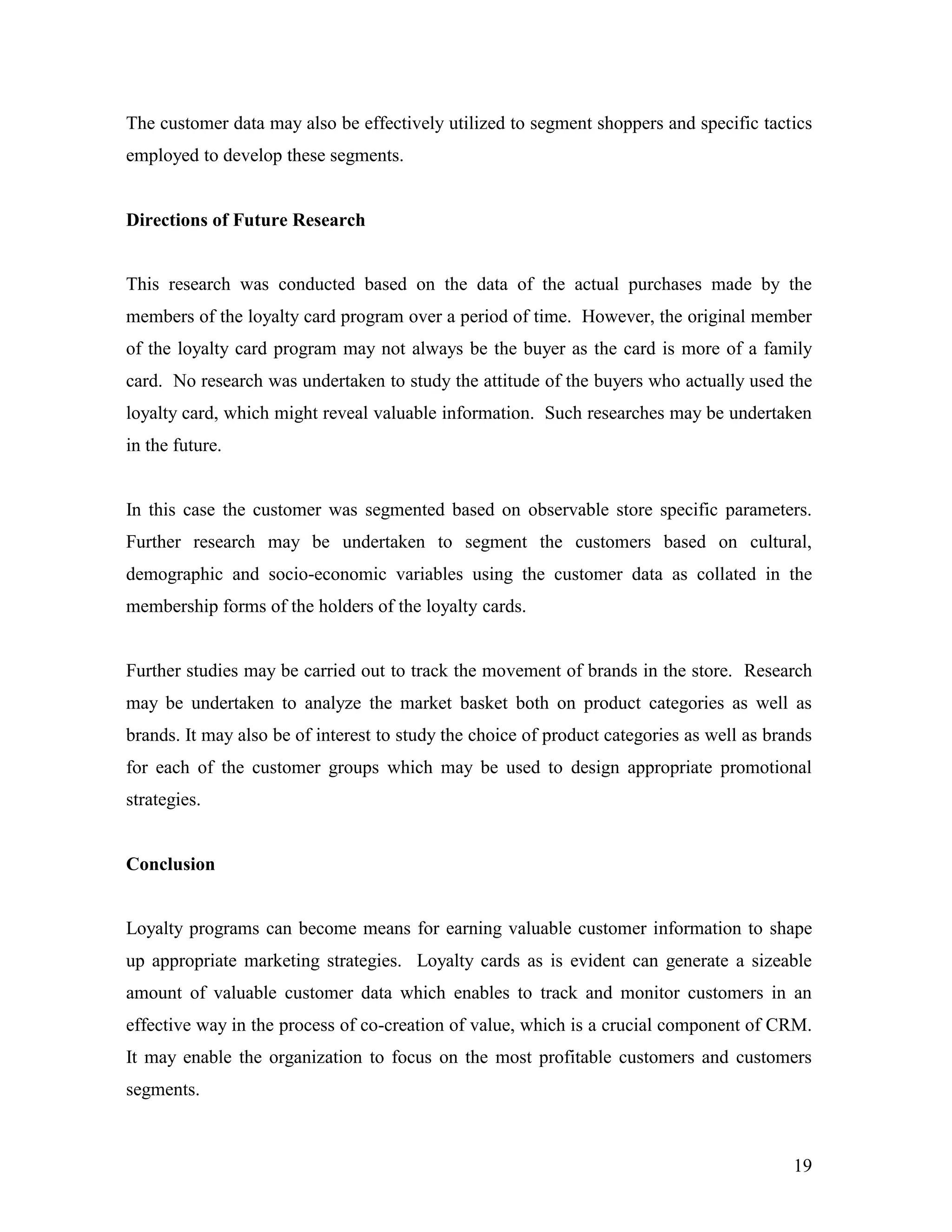 The customer data may also be effectively utilized to segment shoppers and specific tactics
employed to develop these segments.


Directions of Future Research


This research was conducted based on the data of the actual purchases made by the
members of the loyalty card program over a period of time. However, the original member
of the loyalty card program may not always be the buyer as the card is more of a family
card. No research was undertaken to study the attitude of the buyers who actually used the
loyalty card, which might reveal valuable information. Such researches may be undertaken
in the future.


In this case the customer was segmented based on observable store specific parameters.
Further research may be undertaken to segment the customers based on cultural,
demographic and socio-economic variables using the customer data as collated in the
membership forms of the holders of the loyalty cards.


Further studies may be carried out to track the movement of brands in the store. Research
may be undertaken to analyze the market basket both on product categories as well as
brands. It may also be of interest to study the choice of product categories as well as brands
for each of the customer groups which may be used to design appropriate promotional
strategies.


Conclusion


Loyalty programs can become means for earning valuable customer information to shape
up appropriate marketing strategies. Loyalty cards as is evident can generate a sizeable
amount of valuable customer data which enables to track and monitor customers in an
effective way in the process of co-creation of value, which is a crucial component of CRM.
It may enable the organization to focus on the most profitable customers and customers
segments.



                                                                                           19
 