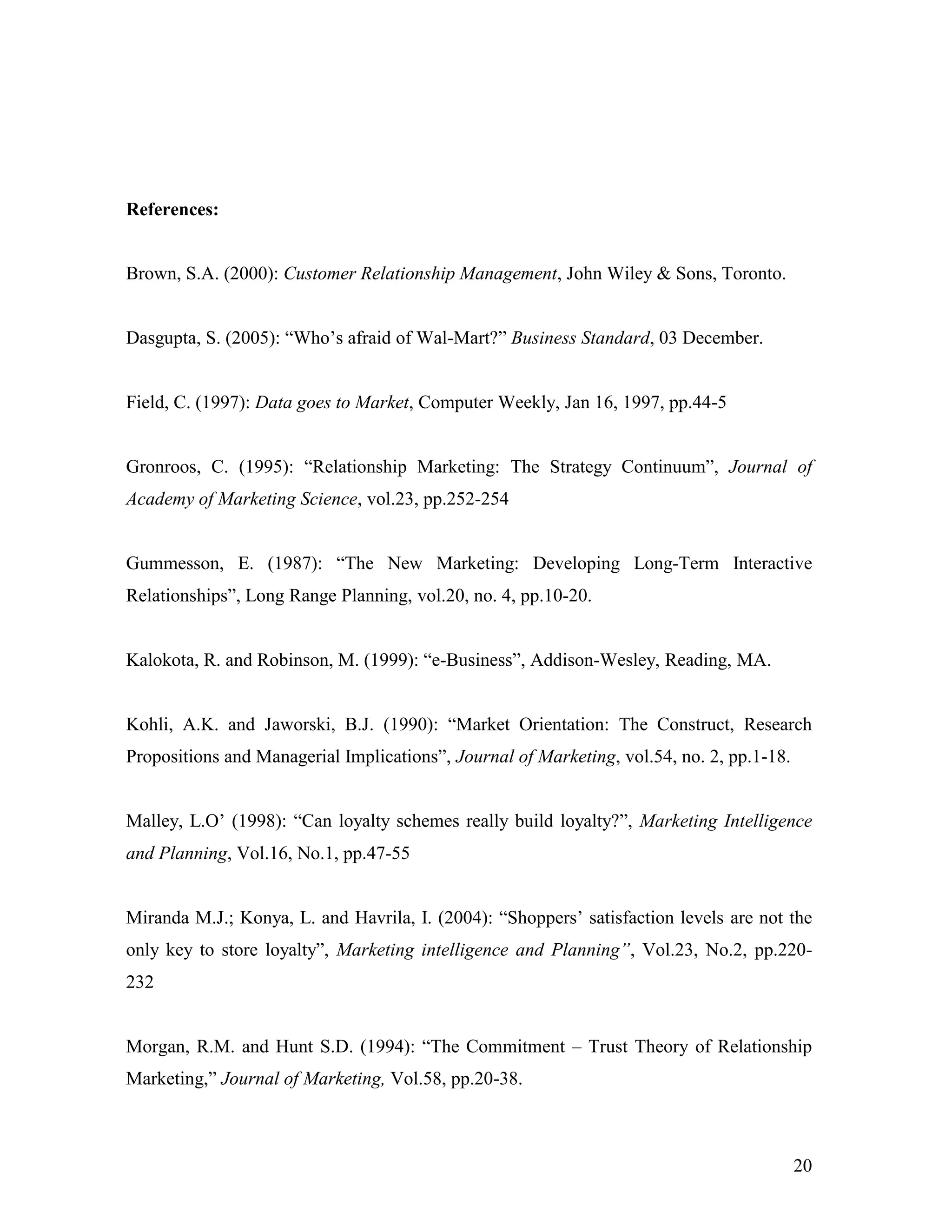References:


Brown, S.A. (2000): Customer Relationship Management, John Wiley & Sons, Toronto.


Dasgupta, S. (2005): “Who‟s afraid of Wal-Mart?” Business Standard, 03 December.


Field, C. (1997): Data goes to Market, Computer Weekly, Jan 16, 1997, pp.44-5


Gronroos, C. (1995): “Relationship Marketing: The Strategy Continuum”, Journal of
Academy of Marketing Science, vol.23, pp.252-254


Gummesson, E. (1987): “The New Marketing: Developing Long-Term Interactive
Relationships”, Long Range Planning, vol.20, no. 4, pp.10-20.


Kalokota, R. and Robinson, M. (1999): “e-Business”, Addison-Wesley, Reading, MA.


Kohli, A.K. and Jaworski, B.J. (1990): “Market Orientation: The Construct, Research
Propositions and Managerial Implications”, Journal of Marketing, vol.54, no. 2, pp.1-18.


Malley, L.O‟ (1998): “Can loyalty schemes really build loyalty?”, Marketing Intelligence
and Planning, Vol.16, No.1, pp.47-55


Miranda M.J.; Konya, L. and Havrila, I. (2004): “Shoppers‟ satisfaction levels are not the
only key to store loyalty”, Marketing intelligence and Planning”, Vol.23, No.2, pp.220-
232


Morgan, R.M. and Hunt S.D. (1994): “The Commitment – Trust Theory of Relationship
Marketing,” Journal of Marketing, Vol.58, pp.20-38.



                                                                                           20
 