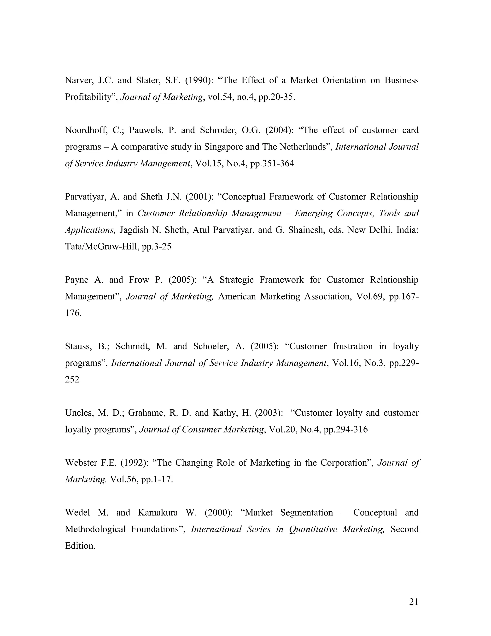 Narver, J.C. and Slater, S.F. (1990): “The Effect of a Market Orientation on Business
Profitability”, Journal of Marketing, vol.54, no.4, pp.20-35.


Noordhoff, C.; Pauwels, P. and Schroder, O.G. (2004): “The effect of customer card
programs – A comparative study in Singapore and The Netherlands”, International Journal
of Service Industry Management, Vol.15, No.4, pp.351-364


Parvatiyar, A. and Sheth J.N. (2001): “Conceptual Framework of Customer Relationship
Management,” in Customer Relationship Management – Emerging Concepts, Tools and
Applications, Jagdish N. Sheth, Atul Parvatiyar, and G. Shainesh, eds. New Delhi, India:
Tata/McGraw-Hill, pp.3-25


Payne A. and Frow P. (2005): “A Strategic Framework for Customer Relationship
Management”, Journal of Marketing, American Marketing Association, Vol.69, pp.167-
176.


Stauss, B.; Schmidt, M. and Schoeler, A. (2005): “Customer frustration in loyalty
programs”, International Journal of Service Industry Management, Vol.16, No.3, pp.229-
252


Uncles, M. D.; Grahame, R. D. and Kathy, H. (2003): “Customer loyalty and customer
loyalty programs”, Journal of Consumer Marketing, Vol.20, No.4, pp.294-316


Webster F.E. (1992): “The Changing Role of Marketing in the Corporation”, Journal of
Marketing, Vol.56, pp.1-17.


Wedel M. and Kamakura W. (2000): “Market Segmentation – Conceptual and
Methodological Foundations”, International Series in Quantitative Marketing, Second
Edition.




                                                                                     21
 