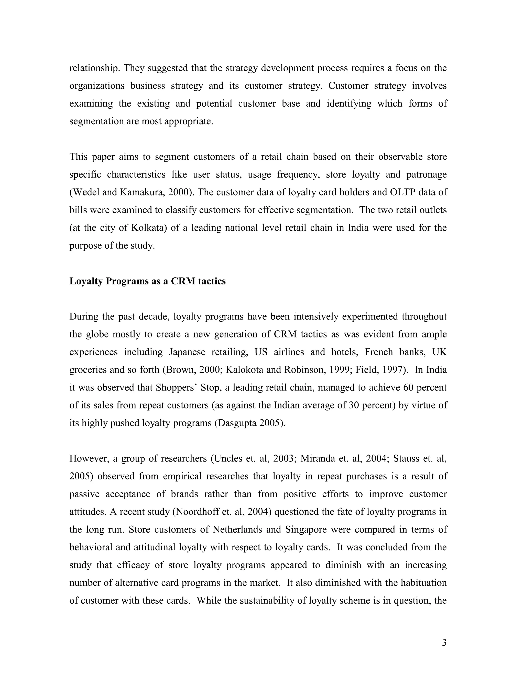 relationship. They suggested that the strategy development process requires a focus on the
organizations business strategy and its customer strategy. Customer strategy involves
examining the existing and potential customer base and identifying which forms of
segmentation are most appropriate.


This paper aims to segment customers of a retail chain based on their observable store
specific characteristics like user status, usage frequency, store loyalty and patronage
(Wedel and Kamakura, 2000). The customer data of loyalty card holders and OLTP data of
bills were examined to classify customers for effective segmentation. The two retail outlets
(at the city of Kolkata) of a leading national level retail chain in India were used for the
purpose of the study.


Loyalty Programs as a CRM tactics


During the past decade, loyalty programs have been intensively experimented throughout
the globe mostly to create a new generation of CRM tactics as was evident from ample
experiences including Japanese retailing, US airlines and hotels, French banks, UK
groceries and so forth (Brown, 2000; Kalokota and Robinson, 1999; Field, 1997). In India
it was observed that Shoppers‟ Stop, a leading retail chain, managed to achieve 60 percent
of its sales from repeat customers (as against the Indian average of 30 percent) by virtue of
its highly pushed loyalty programs (Dasgupta 2005).


However, a group of researchers (Uncles et. al, 2003; Miranda et. al, 2004; Stauss et. al,
2005) observed from empirical researches that loyalty in repeat purchases is a result of
passive acceptance of brands rather than from positive efforts to improve customer
attitudes. A recent study (Noordhoff et. al, 2004) questioned the fate of loyalty programs in
the long run. Store customers of Netherlands and Singapore were compared in terms of
behavioral and attitudinal loyalty with respect to loyalty cards. It was concluded from the
study that efficacy of store loyalty programs appeared to diminish with an increasing
number of alternative card programs in the market. It also diminished with the habituation
of customer with these cards. While the sustainability of loyalty scheme is in question, the



                                                                                           3
 