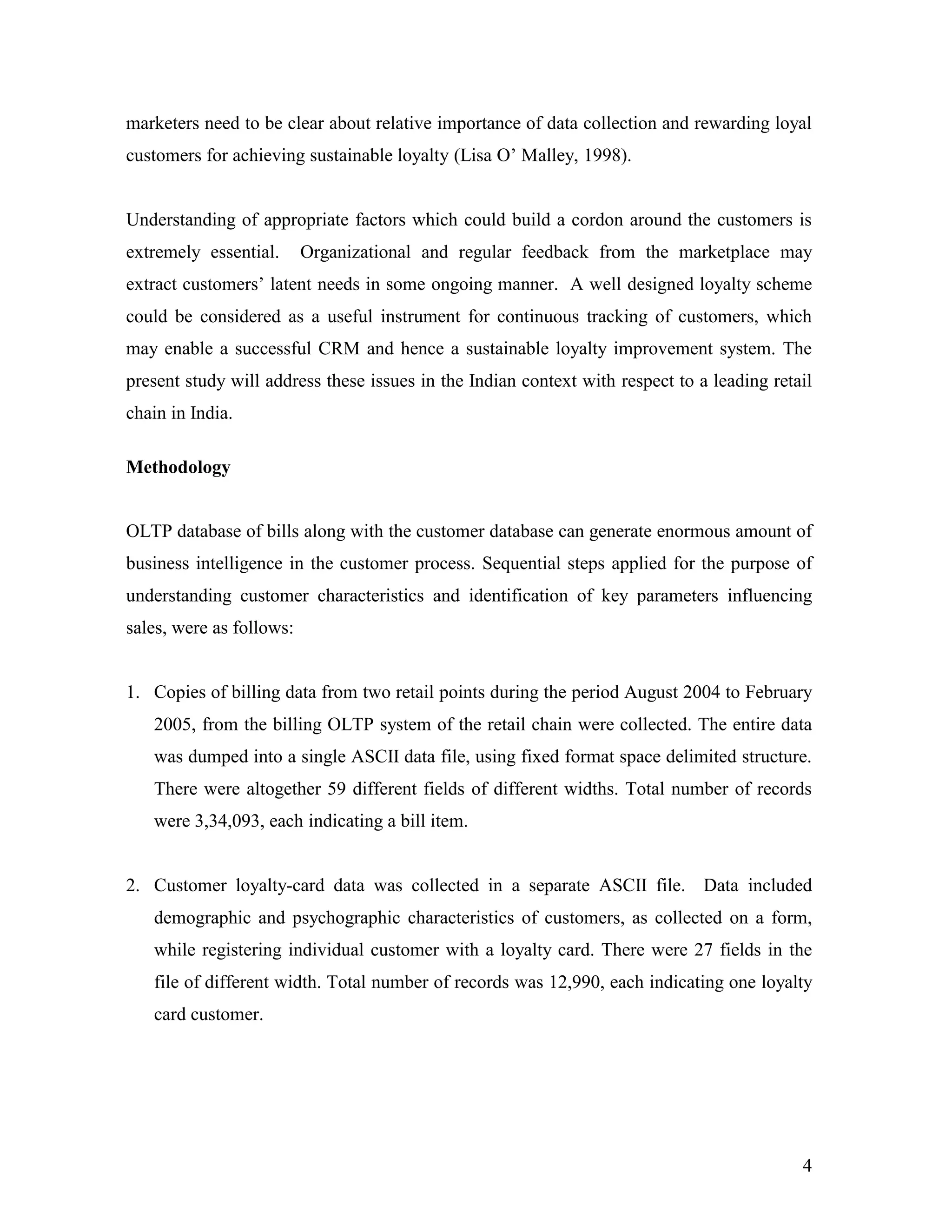 marketers need to be clear about relative importance of data collection and rewarding loyal
customers for achieving sustainable loyalty (Lisa O‟ Malley, 1998).


Understanding of appropriate factors which could build a cordon around the customers is
extremely essential.      Organizational and regular feedback from the marketplace may
extract customers‟ latent needs in some ongoing manner. A well designed loyalty scheme
could be considered as a useful instrument for continuous tracking of customers, which
may enable a successful CRM and hence a sustainable loyalty improvement system. The
present study will address these issues in the Indian context with respect to a leading retail
chain in India.

Methodology


OLTP database of bills along with the customer database can generate enormous amount of
business intelligence in the customer process. Sequential steps applied for the purpose of
understanding customer characteristics and identification of key parameters influencing
sales, were as follows:


1. Copies of billing data from two retail points during the period August 2004 to February
   2005, from the billing OLTP system of the retail chain were collected. The entire data
   was dumped into a single ASCII data file, using fixed format space delimited structure.
   There were altogether 59 different fields of different widths. Total number of records
   were 3,34,093, each indicating a bill item.


2. Customer loyalty-card data was collected in a separate ASCII file. Data included
   demographic and psychographic characteristics of customers, as collected on a form,
   while registering individual customer with a loyalty card. There were 27 fields in the
   file of different width. Total number of records was 12,990, each indicating one loyalty
   card customer.




                                                                                            4
 
