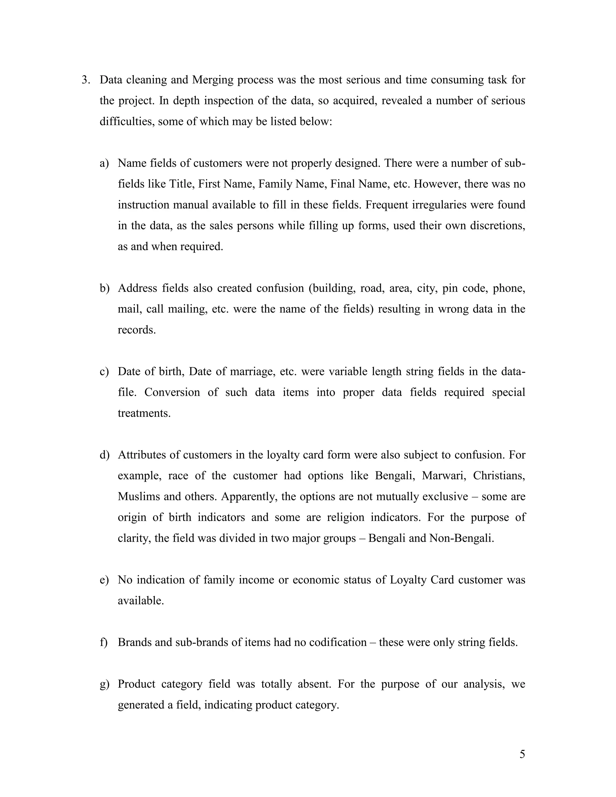 3. Data cleaning and Merging process was the most serious and time consuming task for
   the project. In depth inspection of the data, so acquired, revealed a number of serious
   difficulties, some of which may be listed below:


   a) Name fields of customers were not properly designed. There were a number of sub-
      fields like Title, First Name, Family Name, Final Name, etc. However, there was no
      instruction manual available to fill in these fields. Frequent irregularies were found
      in the data, as the sales persons while filling up forms, used their own discretions,
      as and when required.


   b) Address fields also created confusion (building, road, area, city, pin code, phone,
      mail, call mailing, etc. were the name of the fields) resulting in wrong data in the
      records.


   c) Date of birth, Date of marriage, etc. were variable length string fields in the data-
      file. Conversion of such data items into proper data fields required special
      treatments.


   d) Attributes of customers in the loyalty card form were also subject to confusion. For
      example, race of the customer had options like Bengali, Marwari, Christians,
      Muslims and others. Apparently, the options are not mutually exclusive – some are
      origin of birth indicators and some are religion indicators. For the purpose of
      clarity, the field was divided in two major groups – Bengali and Non-Bengali.


   e) No indication of family income or economic status of Loyalty Card customer was
      available.


   f) Brands and sub-brands of items had no codification – these were only string fields.


   g) Product category field was totally absent. For the purpose of our analysis, we
      generated a field, indicating product category.



                                                                                            5
 