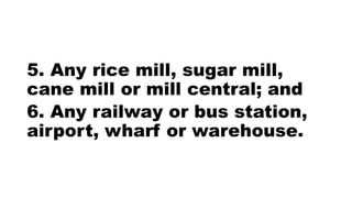 5. Any rice mill, sugar mill,
cane mill or mill central; and
6. Any railway or bus station,
airport, wharf or warehouse.
 