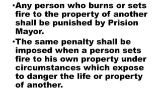 •Any person who burns or sets
fire to the property of another
shall be punished by Prision
Mayor.
•The same penalty shall be
imposed when a person sets
fire to his own property under
circumstances which expose
to danger the life or property
of another.
 