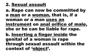 2. Sexual assault
a. Rape can now be committed by
a man or a woman, that is, if a
woman or a man uses an
instrument on anal orifice of male,
she or he can be liable for rape.
b. Inserting a finger inside the
genital of a woman is rape
through sexual assault within the
context of ‘object’.
 