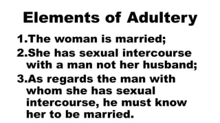 Elements of Adultery
1.The woman is married;
2.She has sexual intercourse
with a man not her husband;
3.As regards the man with
whom she has sexual
intercourse, he must know
her to be married.
 