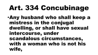 Art. 334 Concubinage
•Any husband who shall keep a
mistress in the conjugal
dwelling, or shall have sexual
intercourse, under
scandalous circumstances,
with a woman who is not his
wife,
 