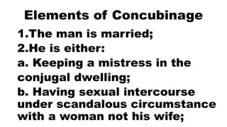 Elements of Concubinage
1.The man is married;
2.He is either:
a. Keeping a mistress in the
conjugal dwelling;
b. Having sexual intercourse
under scandalous circumstance
with a woman not his wife;
 