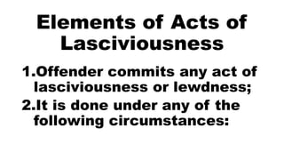 Elements of Acts of
Lasciviousness
1.Offender commits any act of
lasciviousness or lewdness;
2.It is done under any of the
following circumstances:
 