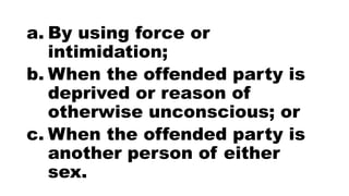 a. By using force or
intimidation;
b. When the offended party is
deprived or reason of
otherwise unconscious; or
c. When the offended party is
another person of either
sex.
 