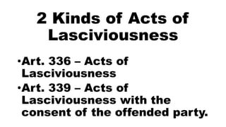 2 Kinds of Acts of
Lasciviousness
•Art. 336 – Acts of
Lasciviousness
•Art. 339 – Acts of
Lasciviousness with the
consent of the offended party.
 