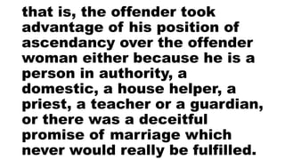 that is, the offender took
advantage of his position of
ascendancy over the offender
woman either because he is a
person in authority, a
domestic, a house helper, a
priest, a teacher or a guardian,
or there was a deceitful
promise of marriage which
never would really be fulfilled.
 