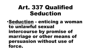 Art. 337 Qualified
Seduction
•Seduction - enticing a woman
to unlawful sexual
intercourse by promise of
marriage or other means of
persuasion without use of
force.
 