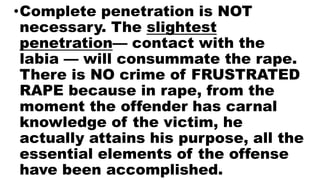 •Complete penetration is NOT
necessary. The slightest
penetration— contact with the
labia — will consummate the rape.
There is NO crime of FRUSTRATED
RAPE because in rape, from the
moment the offender has carnal
knowledge of the victim, he
actually attains his purpose, all the
essential elements of the offense
have been accomplished.
 