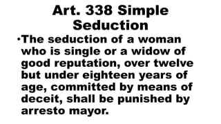 Art. 338 Simple
Seduction
•The seduction of a woman
who is single or a widow of
good reputation, over twelve
but under eighteen years of
age, committed by means of
deceit, shall be punished by
arresto mayor.
 