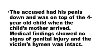 •The accused had his penis
down and was on top of the 4-
year old child when the
child’s mother arrived.
Medical findings showed no
signs of genital injury and the
victim’s hymen was intact.
 