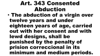 Art. 343 Consented
Abduction
• The abduction of a virgin over
twelve years and under
eighteen years of age, carried
out with her consent and with
lewd designs, shall be
punished by the penalty of
prision correccional in its
minimum and medium periods.
 