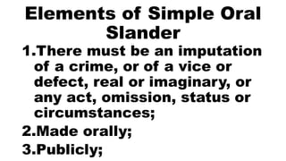 Elements of Simple Oral
Slander
1.There must be an imputation
of a crime, or of a vice or
defect, real or imaginary, or
any act, omission, status or
circumstances;
2.Made orally;
3.Publicly;
 